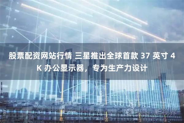 股票配资网站行情 三星推出全球首款 37 英寸 4K 办公显示器，专为生产力设计