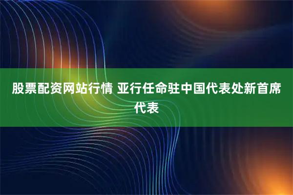 股票配资网站行情 亚行任命驻中国代表处新首席代表