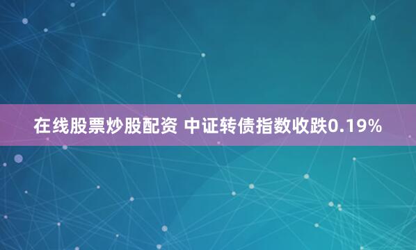 在线股票炒股配资 中证转债指数收跌0.19%