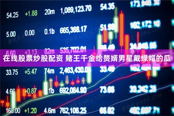 在线股票炒股配资 赌王千金给赘婿男星戴绿帽的瓜