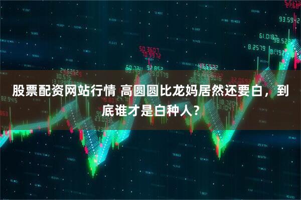 股票配资网站行情 高圆圆比龙妈居然还要白，到底谁才是白种人？