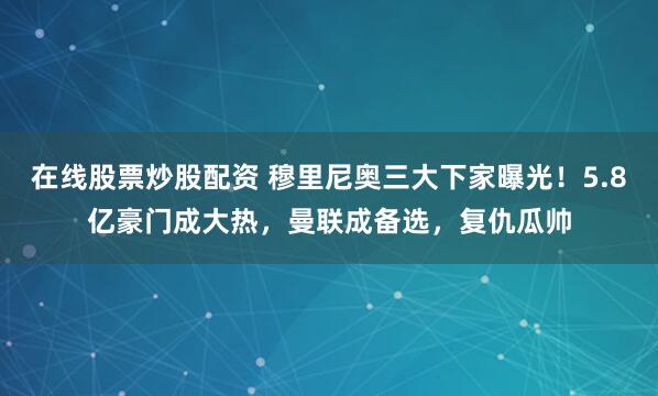 在线股票炒股配资 穆里尼奥三大下家曝光！5.8亿豪门成大热，曼联成备选，复仇瓜帅