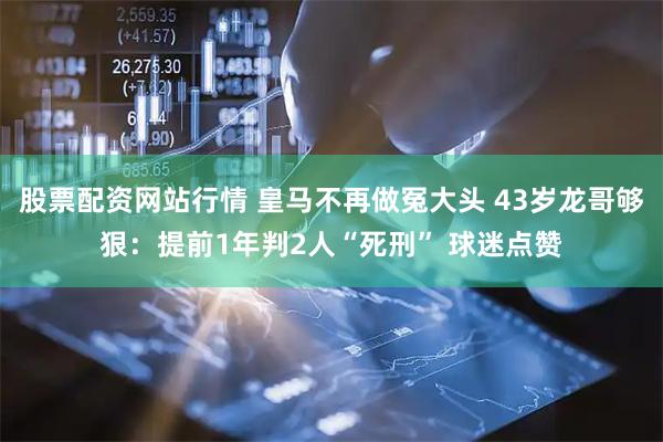 股票配资网站行情 皇马不再做冤大头 43岁龙哥够狠：提前1年判2人“死刑” 球迷点赞
