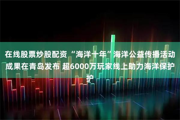 在线股票炒股配资 “海洋十年”海洋公益传播活动成果在青岛发布 超6000万玩家线上助力海洋保护