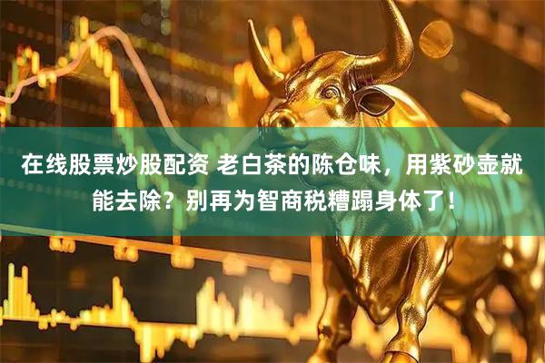 在线股票炒股配资 老白茶的陈仓味，用紫砂壶就能去除？别再为智商税糟蹋身体了！