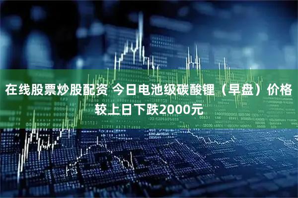 在线股票炒股配资 今日电池级碳酸锂（早盘）价格较上日下跌2000元