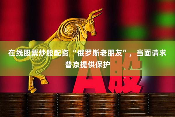 在线股票炒股配资 “俄罗斯老朋友”，当面请求普京提供保护