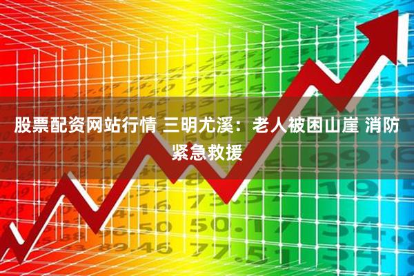 股票配资网站行情 三明尤溪：老人被困山崖 消防紧急救援