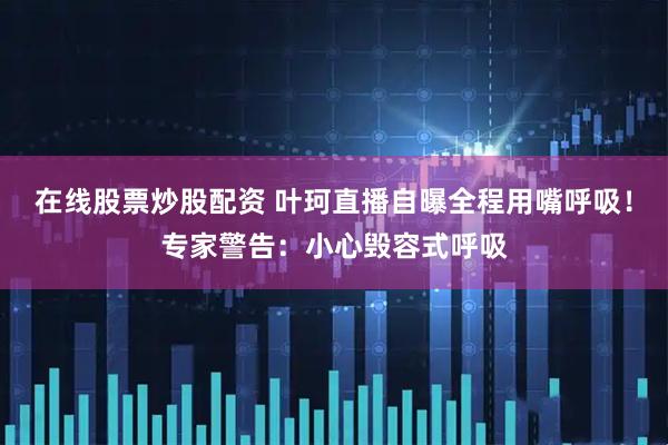 在线股票炒股配资 叶珂直播自曝全程用嘴呼吸！专家警告：小心毁容式呼吸