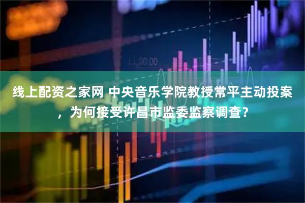 线上配资之家网 中央音乐学院教授常平主动投案，为何接受许昌市监委监察调查？