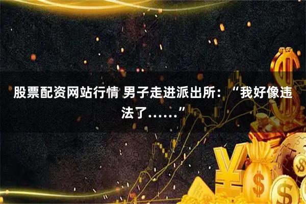 股票配资网站行情 男子走进派出所：“我好像违法了……”