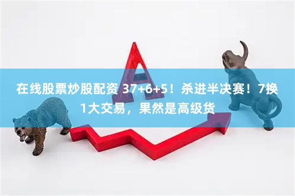 在线股票炒股配资 37+6+5！杀进半决赛！7换1大交易，果然是高级货