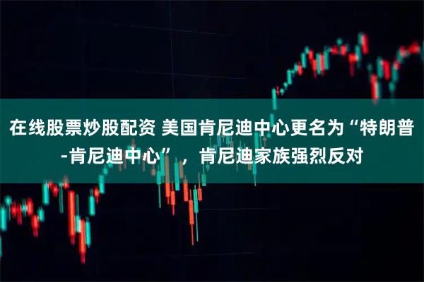 在线股票炒股配资 美国肯尼迪中心更名为“特朗普-肯尼迪中心” ，肯尼迪家族强烈反对