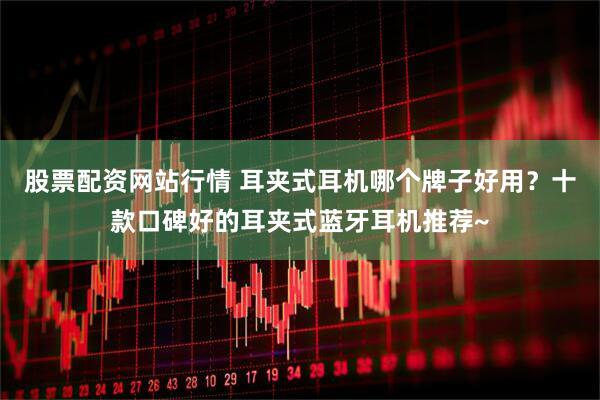 股票配资网站行情 耳夹式耳机哪个牌子好用？十款口碑好的耳夹式蓝牙耳机推荐~