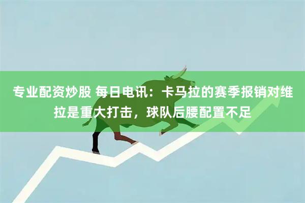 专业配资炒股 每日电讯：卡马拉的赛季报销对维拉是重大打击，球队后腰配置不足