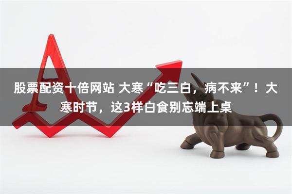 股票配资十倍网站 大寒“吃三白，病不来”！大寒时节，这3样白食别忘端上桌