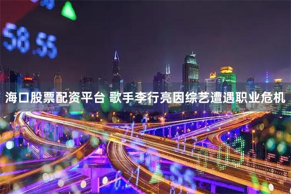 海口股票配资平台 歌手李行亮因综艺遭遇职业危机