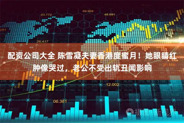 配资公司大全 陈雪凝夫妻香港度蜜月！她眼睛红肿像哭过，老公不受出轨丑闻影响