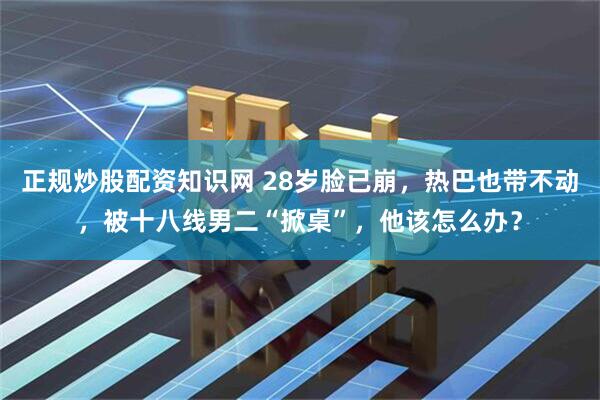 正规炒股配资知识网 28岁脸已崩，热巴也带不动，被十八线男二“掀桌”，他该怎么办？