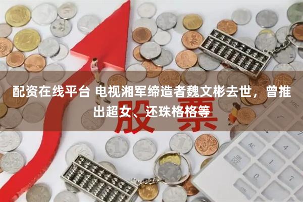 配资在线平台 电视湘军缔造者魏文彬去世，曾推出超女、还珠格格等