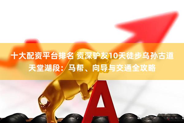 十大配资平台排名 资深驴友10天徒步乌孙古道天堂湖段：马帮、向导与交通全攻略