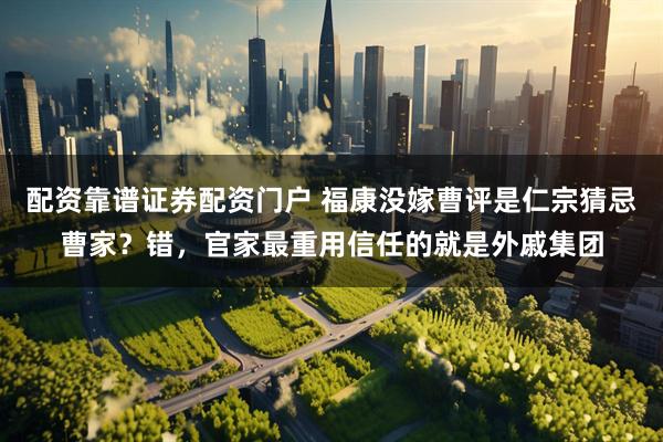 配资靠谱证券配资门户 福康没嫁曹评是仁宗猜忌曹家？错，官家最重用信任的就是外戚集团