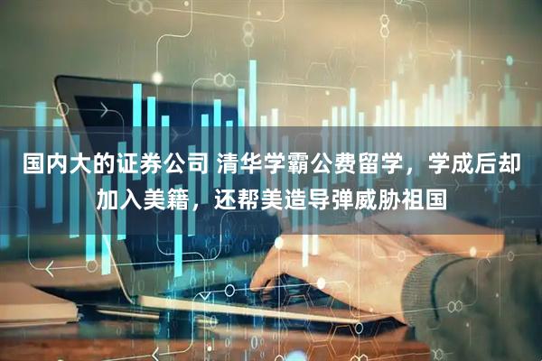 国内大的证券公司 清华学霸公费留学，学成后却加入美籍，还帮美造导弹威胁祖国