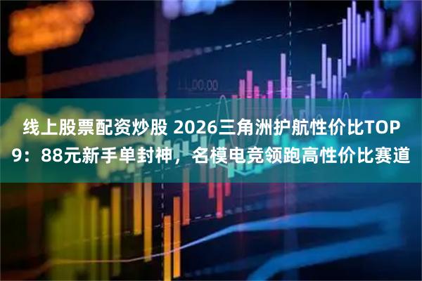 线上股票配资炒股 2026三角洲护航性价比TOP9：88元新手单封神，名模电竞领跑高性价比赛道