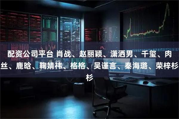 配资公司平台 肖战、赵丽颖、潇洒男、千玺、肉丝、鹿晗、鞠婧祎、格格、吴谨言、秦海璐、荣梓杉