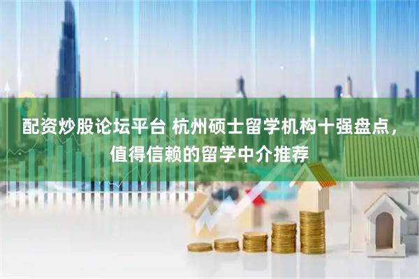 配资炒股论坛平台 杭州硕士留学机构十强盘点，值得信赖的留学中介推荐