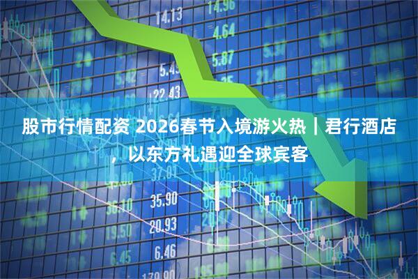 股市行情配资 2026春节入境游火热｜君行酒店，以东方礼遇迎全球宾客