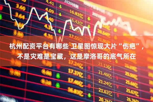 杭州配资平台有哪些 卫星图惊现大片“伤疤”，不是灾难是宝藏，这是摩洛哥的底气所在