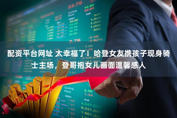 配资平台网址 太幸福了！哈登女友携孩子现身骑士主场，登哥抱女儿画面温馨感人
