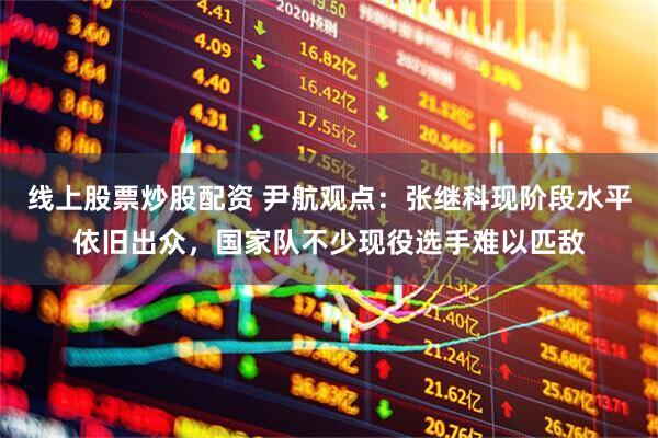 线上股票炒股配资 尹航观点：张继科现阶段水平依旧出众，国家队不少现役选手难以匹敌