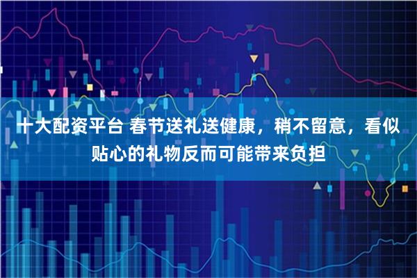 十大配资平台 春节送礼送健康，稍不留意，看似贴心的礼物反而可能带来负担