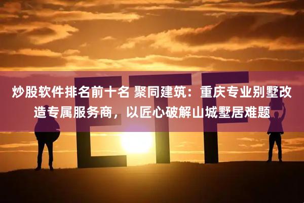 炒股软件排名前十名 聚同建筑：重庆专业别墅改造专属服务商，以匠心破解山城墅居难题