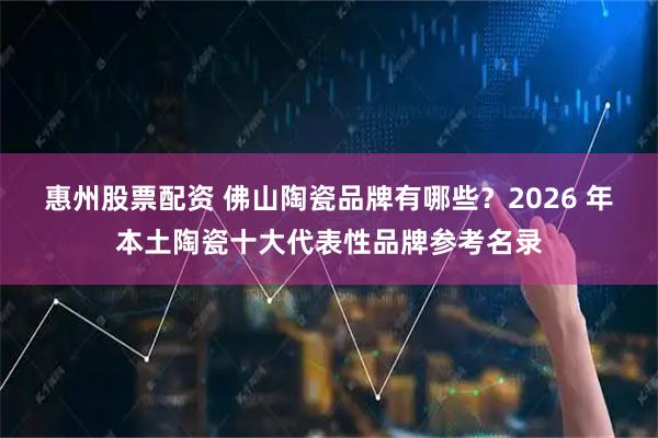 惠州股票配资 佛山陶瓷品牌有哪些？2026 年本土陶瓷十大代表性品牌参考名录