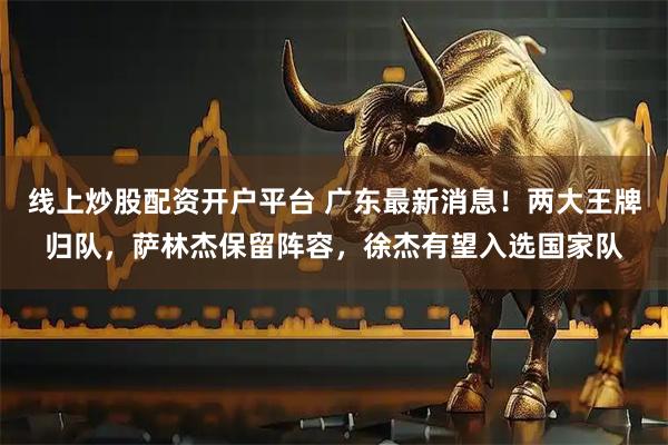 线上炒股配资开户平台 广东最新消息！两大王牌归队，萨林杰保留阵容，徐杰有望入选国家队