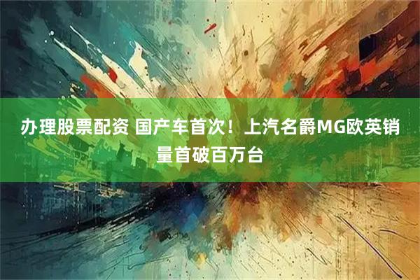 办理股票配资 国产车首次！上汽名爵MG欧英销量首破百万台
