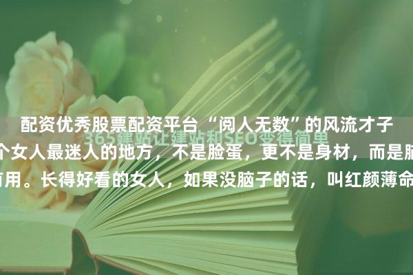 配资优秀股票配资平台 “阅人无数”的风流才子蔡澜非常现实的话：一个女人最迷人的地方，不是脸蛋，更不是身材，而是脑。这个脑要有趣才有用。长得好看的女人，如果没脑子的话，叫红颜薄命。 我一生接触的美女无数，但到最后你会发现，一颗好用的脑子，比美丽的外表更重要。年轻时读到，只觉得是才子的刻薄。如今人至中年，才明...