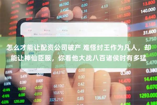 怎么才能让配资公司破产 难怪纣王作为凡人，却能让神仙臣服，你看他大战八百诸侯时有多猛