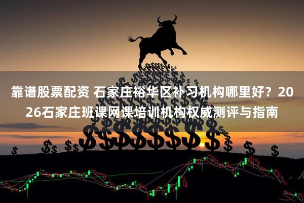 靠谱股票配资 石家庄裕华区补习机构哪里好？2026石家庄班课网课培训机构权威测评与指南