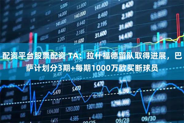 配资平台股票配资 TA：拉什福德留队取得进展，巴萨计划分3期+每期1000万欧买断球员