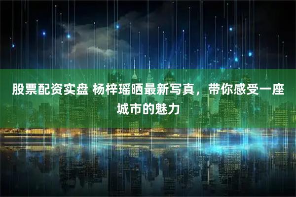 股票配资实盘 杨梓瑶晒最新写真，带你感受一座城市的魅力