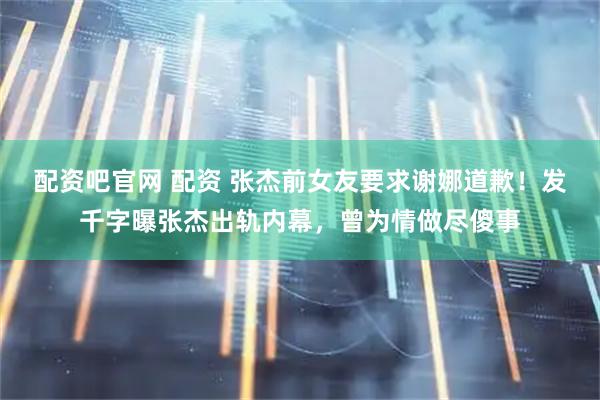 配资吧官网 配资 张杰前女友要求谢娜道歉！发千字曝张杰出轨内幕，曾为情做尽傻事