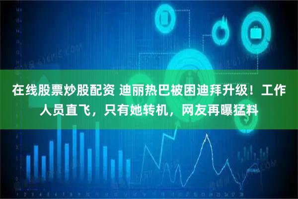 在线股票炒股配资 迪丽热巴被困迪拜升级！工作人员直飞，只有她转机，网友再曝猛料