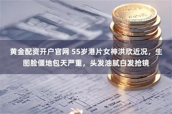 黄金配资开户官网 55岁港片女神洪欣近况，生图脸僵地包天严重，头发油腻白发抢镜