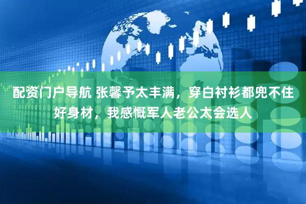 配资门户导航 张馨予太丰满，穿白衬衫都兜不住好身材，我感慨军人老公太会选人
