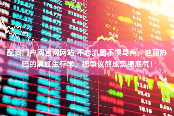 配资门户网官网网站 不恋流量不惧骂声，迪丽热巴的黑红生存学，把争议熬成实绩底气！
