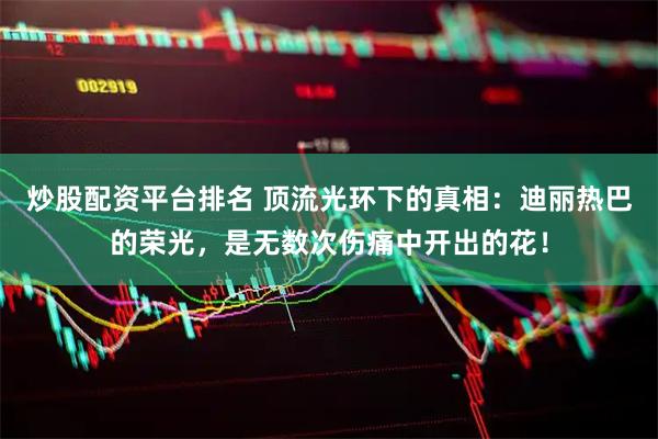 炒股配资平台排名 顶流光环下的真相：迪丽热巴的荣光，是无数次伤痛中开出的花！